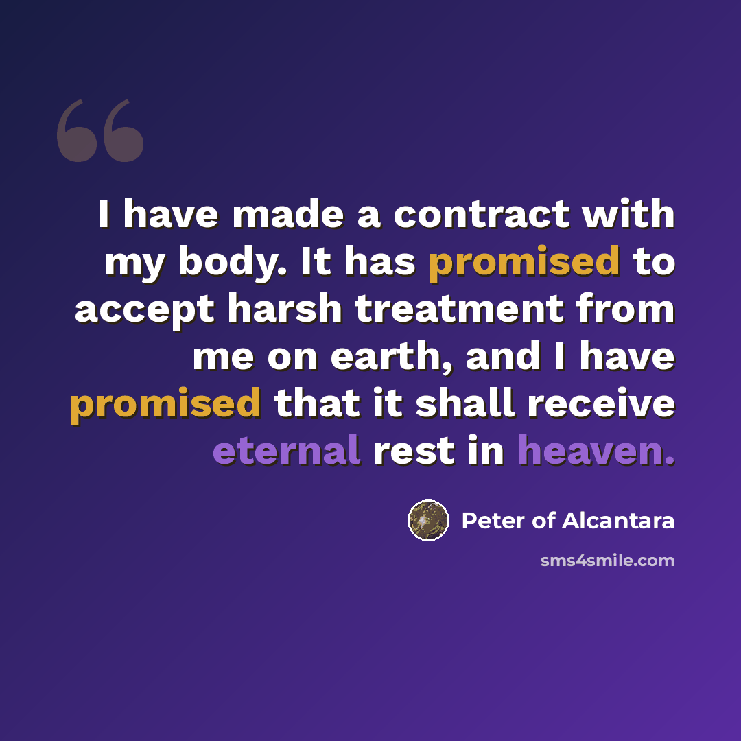 “I have made a contract with my body. It has promised to accept harsh treatment from me on earth, and I have promised that it shall receive eternal rest in heaven.” quote by Peter of Alcantara