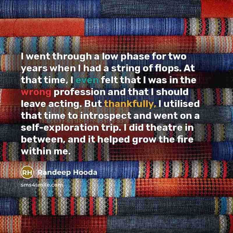 “I went through a low phase for two years when I had a string of flops. At that time, I even felt that I was in the wrong profession and that I should leave acting. But thankfully, I utilised that time to introspect and went on a self-exploration trip. I did theatre in between, and it helped grow…” quote by Randeep Hooda