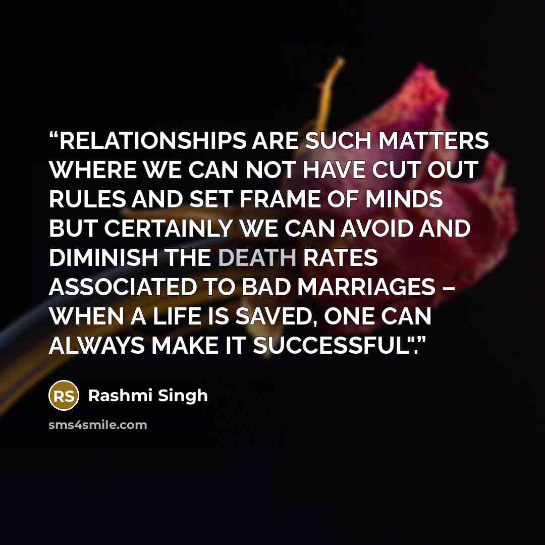 “RELATIONSHIPS ARE SUCH MATTERS WHERE WE CAN NOT HAVE CUT OUT RULES AND SET FRAME OF MINDS BUT CERTAINLY WE CAN AVOID AND DIMINISH THE DEATH RATES ASSOCIATED TO BAD MARRIAGES – WHEN A LIFE IS SAVED, ONE CAN ALWAYS MAKE IT SUCCESSFUL".” quote by Rashmi Singh