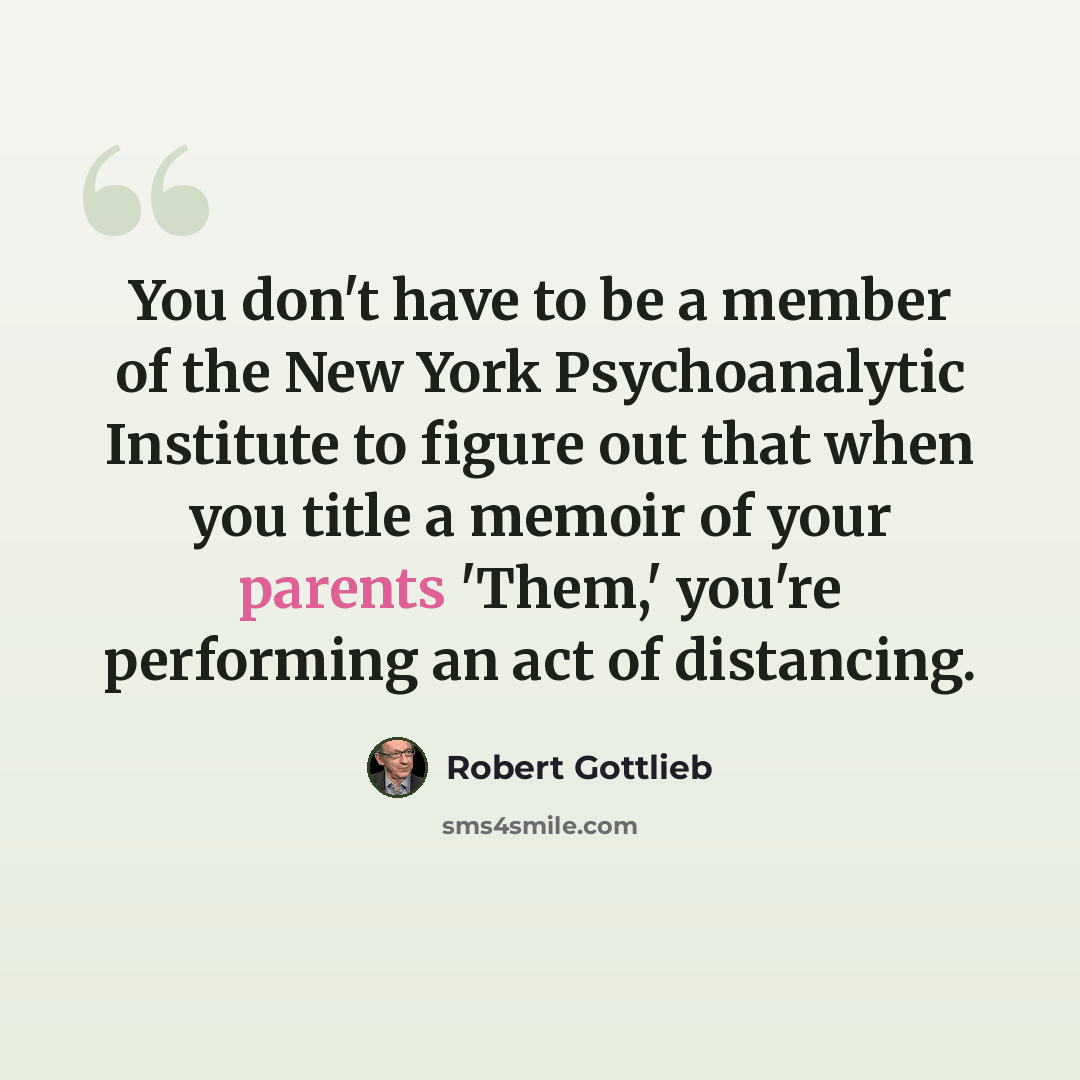 “You don't have to be a member of the New York Psychoanalytic Institute to figure out that when you title a memoir of your parents 'Them,' you're performing an act of distancing.” quote by Robert Gottlieb