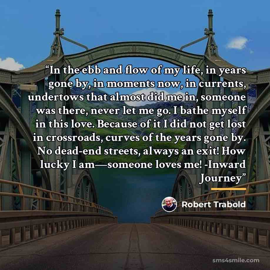 “In the ebb and flow of my life, in years gone by, in moments now, in currents, undertows that almost did me in, someone was there, never let me go. I bathe myself in this love. Because of it I did not get lost in crossroads, curves of the years gone by. No dead-end streets, always an exit! How…” quote by Robert Trabold