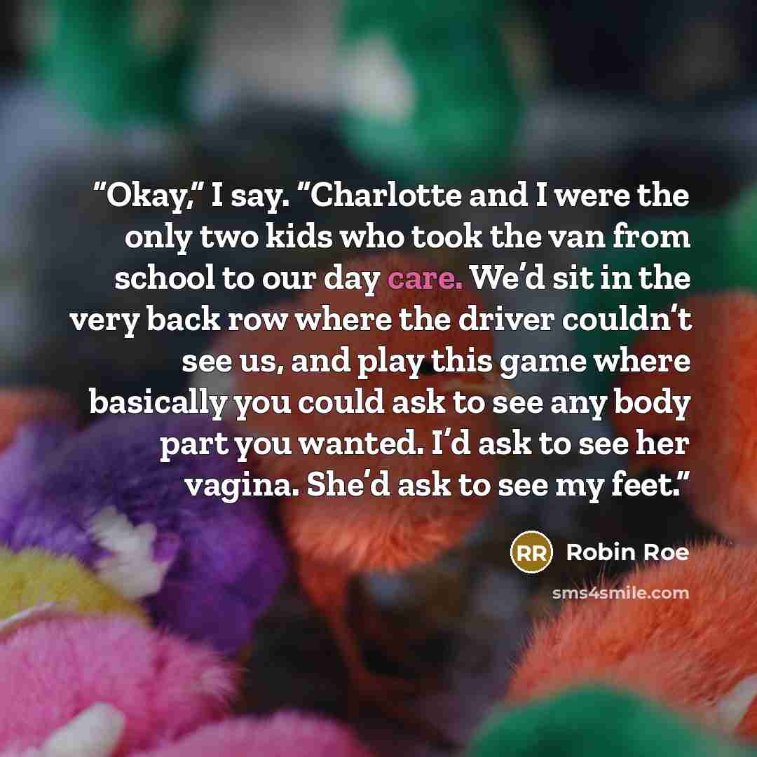 “Okay,” I say. “Charlotte and I were the only two kids who took the van from school to our day care. We’d sit in the very back row where the driver couldn’t see us, and play this game where basically you could ask to see any body part you wanted. I’d ask to see her vagina. She’d ask to see my feet.” quote by Robin Roe