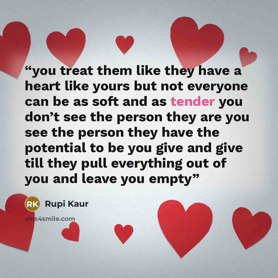“you treat them like they have a heart like yours but not everyone can be as soft and as tender you don’t see the person they are you see the person they have the potential to be you give and give till they pull everything out of you and leave you empty” quote by Rupi Kaur