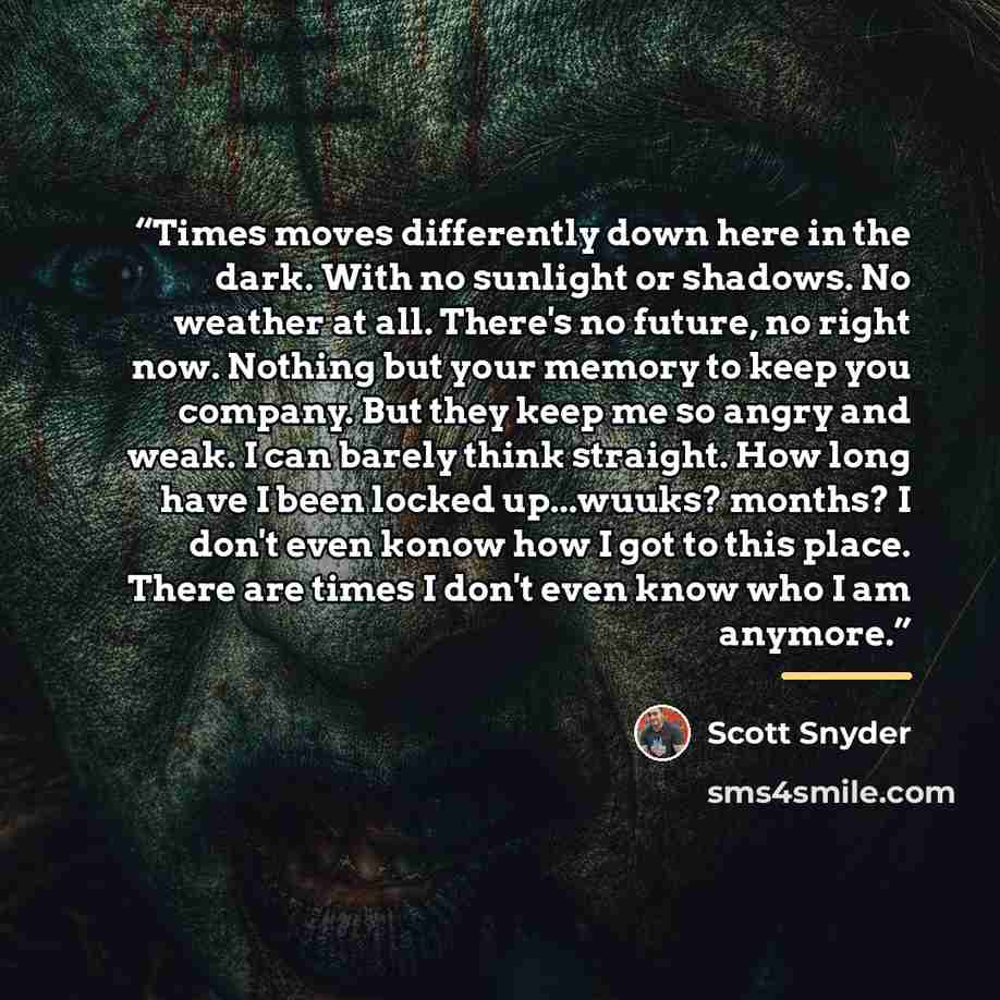 “Times moves differently down here in the dark. With no sunlight or shadows. No weather at all. There's no future, no right now. Nothing but your memory to keep you company. But they keep me so angry and weak. I can barely think straight. How long have I been locked up...wuuks? months? I don't even…” quote by Scott Snyder