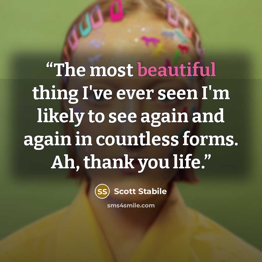 “The most beautiful thing I've ever seen I'm likely to see again and again in countless forms. Ah, thank you life.” quote by Scott Stabile