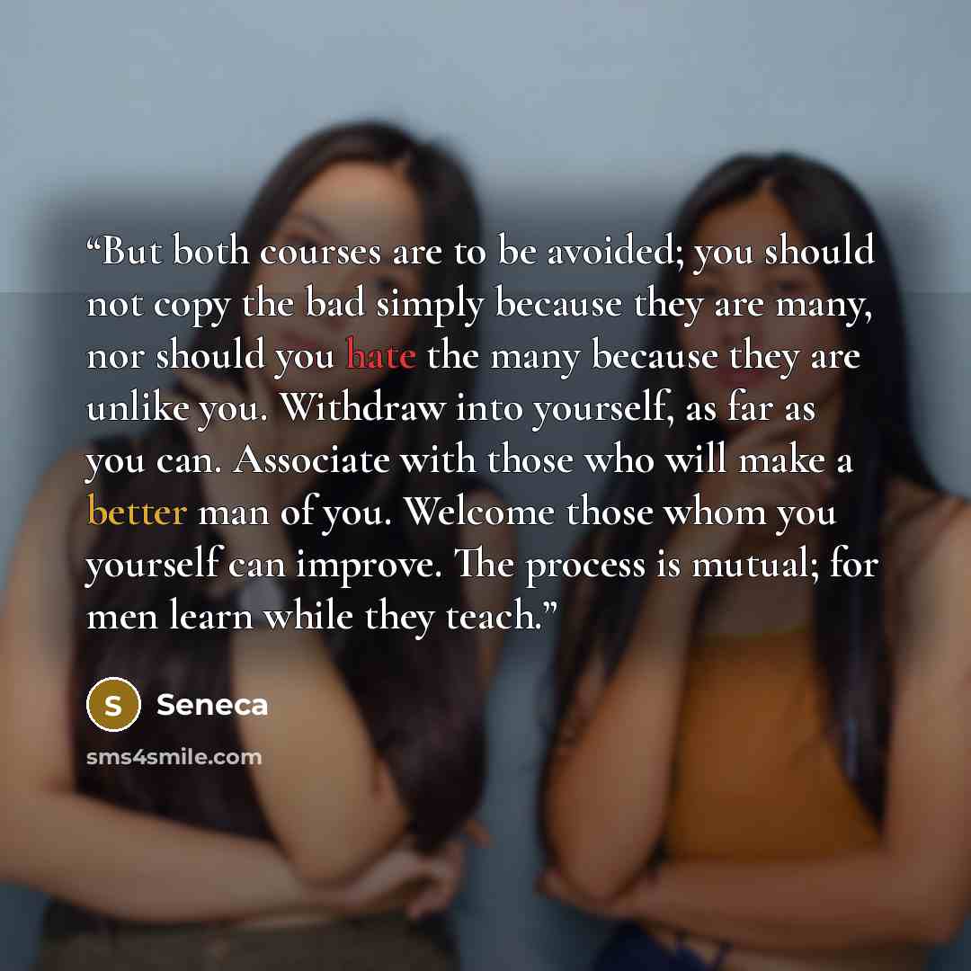 “But both courses are to be avoided; you should not copy the bad simply because they are many, nor should you hate the many because they are unlike you. Withdraw into yourself, as far as you can. Associate with those who will make a better man of you. Welcome those whom you yourself can improve…” quote by Seneca