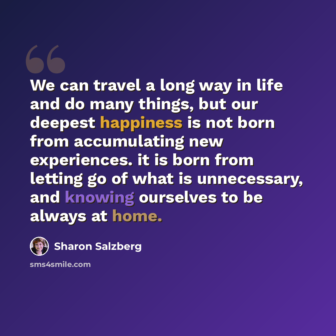 “We can travel a long way in life and do many things, but our deepest happiness is not born from accumulating new experiences. it is born from letting go of what is unnecessary, and knowing ourselves to be always at home.” quote by Sharon Salzberg