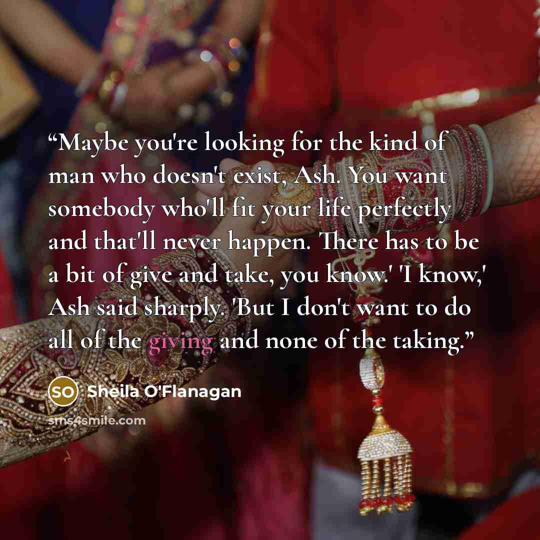 “Maybe you're looking for the kind of man who doesn't exist, Ash. You want somebody who'll fit your life perfectly and that'll never happen. There has to be a bit of give and take, you know.' 'I know,' Ash said sharply. 'But I don't want to do all of the giving and none of the taking.” quote by Sheila O'Flanagan