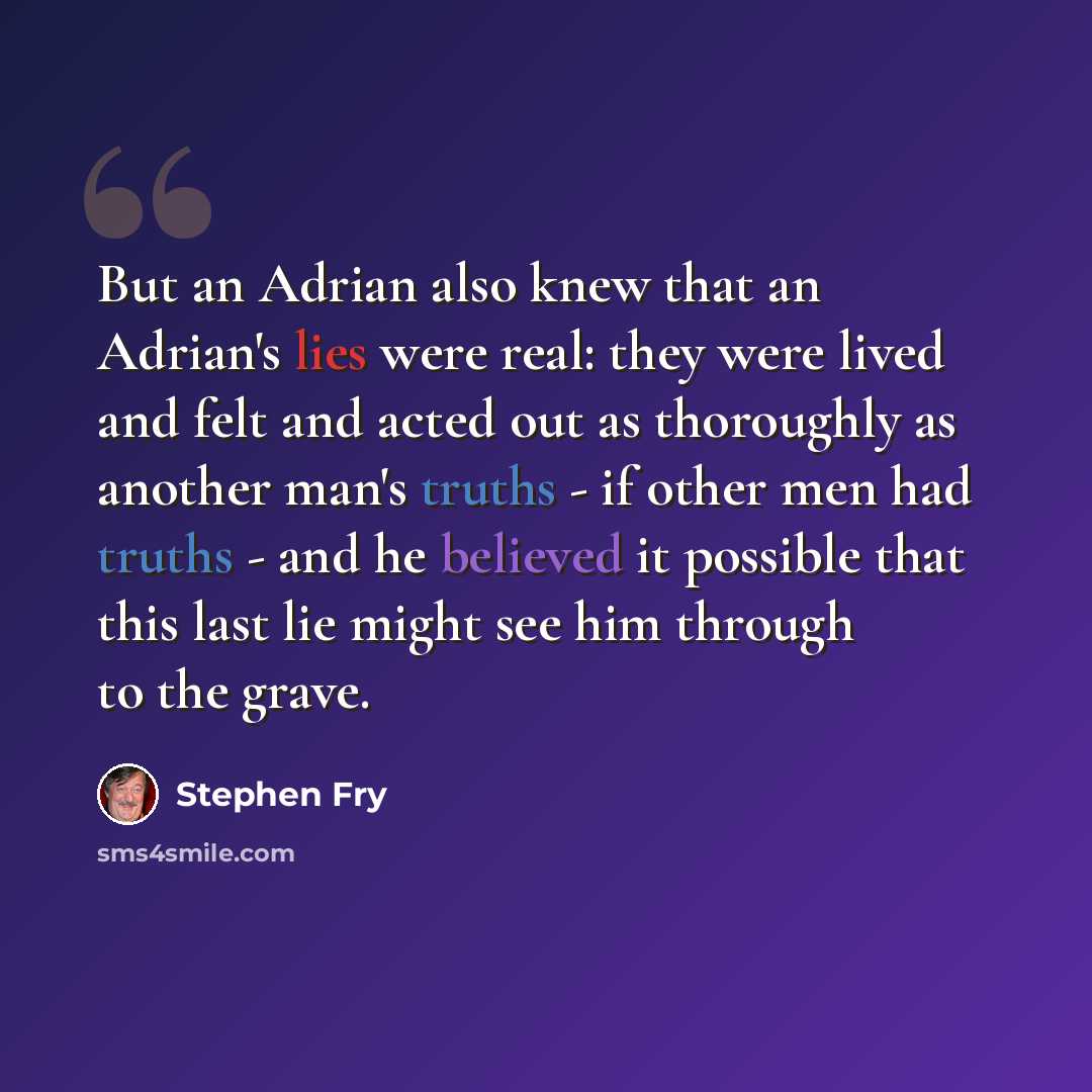 “But an Adrian also knew that an Adrian's lies were real: they were lived and felt and acted out as thoroughly as another man's truths - if other men had truths - and he believed it possible that this last lie might see him through to the grave.” quote by Stephen Fry