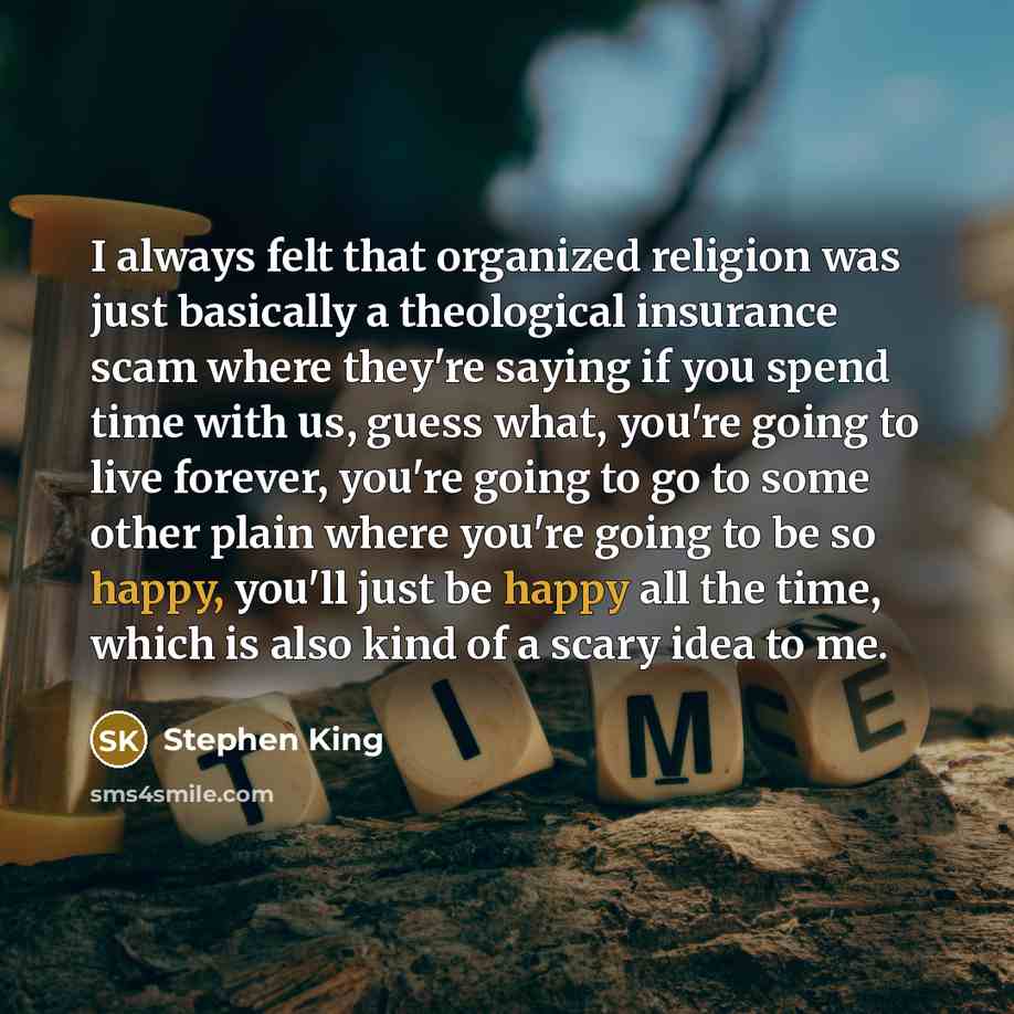 “I always felt that organized religion was just basically a theological insurance scam where they're saying if you spend time with us, guess what, you're going to live forever, you're going to go to some other plain where you're going to be so happy, you'll just be happy all the time, which is also…” quote by Stephen King