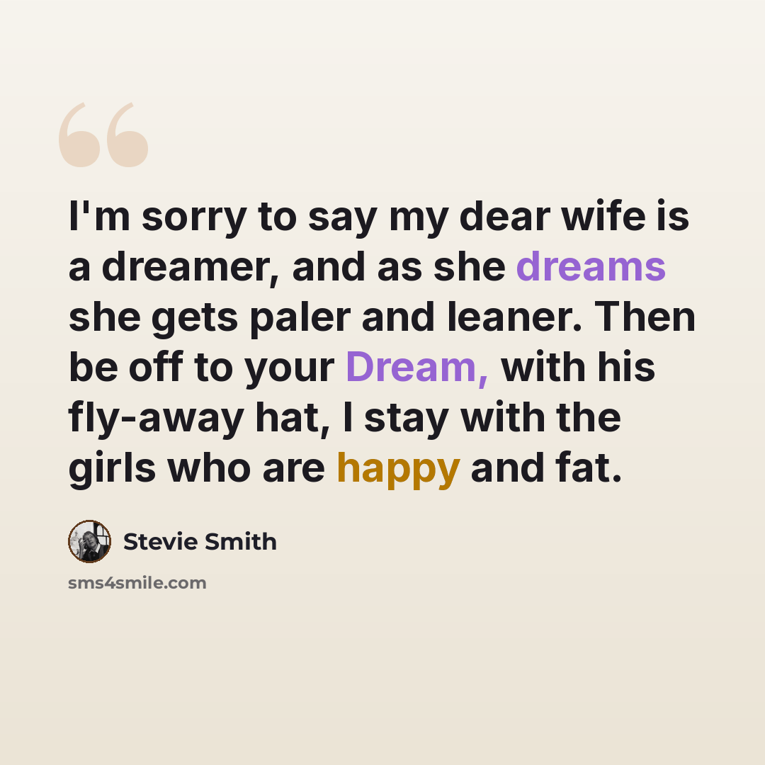 “I'm sorry to say my dear wife is a dreamer, and as she dreams she gets paler and leaner. Then be off to your Dream, with his fly-away hat, I stay with the girls who are happy and fat.” quote by Stevie Smith