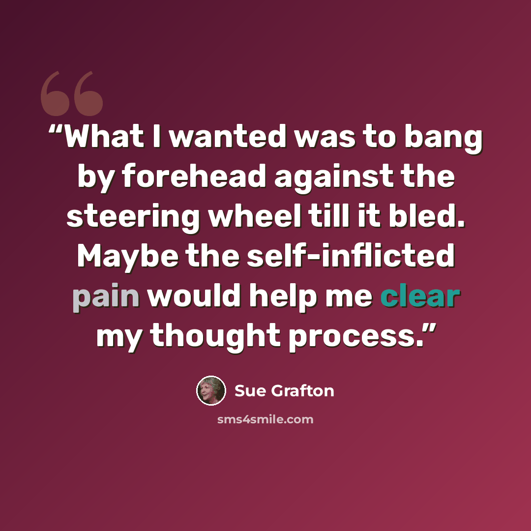 “What I wanted was to bang by forehead against the steering wheel till it bled. Maybe the self-inflicted pain would help me clear my thought process.” quote by Sue Grafton