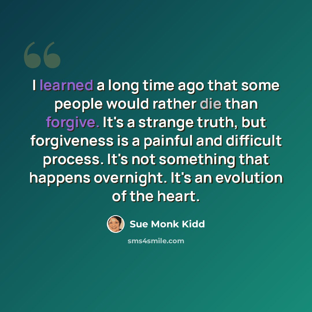 “I learned a long time ago that some people would rather die than forgive. It's a strange truth, but forgiveness is a painful and difficult process. It's not something that happens overnight. It's an evolution of the heart.” quote by Sue Monk Kidd