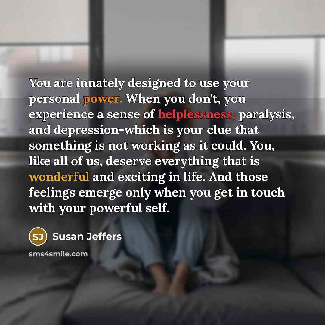 “You are innately designed to use your personal power. When you don't, you experience a sense of helplessness, paralysis, and depression-which is your clue that something is not working as it could. You, like all of us, deserve everything that is wonderful and exciting in life. And those feelings…” quote by Susan Jeffers