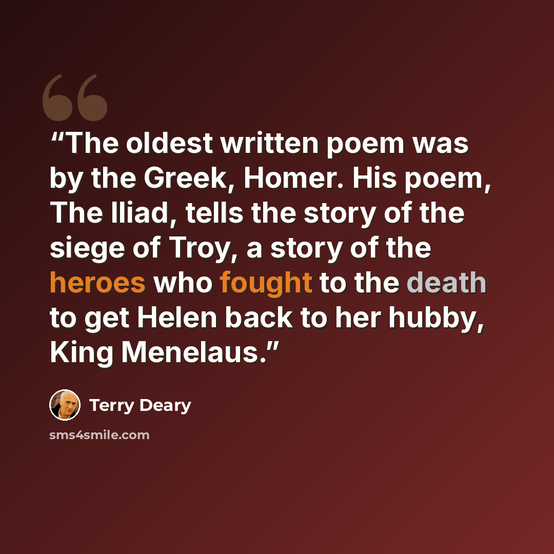 “The oldest written poem was by the Greek, Homer. His poem, The Iliad, tells the story of the siege of Troy, a story of the heroes who fought to the death to get Helen back to her hubby, King Menelaus.” quote by Terry Deary