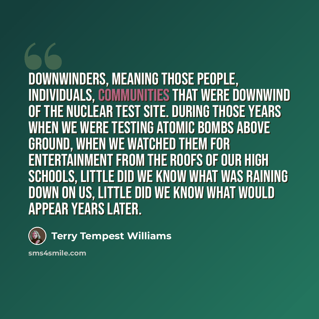 “Downwinders, meaning those people, individuals, communities that were downwind of the nuclear test site. During those years when we were testing atomic bombs above ground, when we watched them for entertainment from the roofs of our high schools, little did we know what was raining down on us…” quote by Terry Tempest Williams