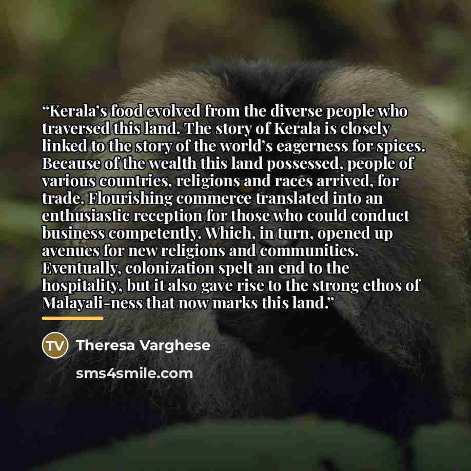 “Kerala’s food evolved from the diverse people who traversed this land. The story of Kerala is closely linked to the story of the world’s eagerness for spices. Because of the wealth this land possessed, people of various countries, religions and races arrived, for trade. Flourishing commerce…” quote by Theresa Varghese