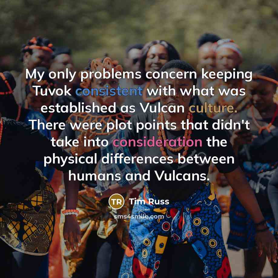 “My only problems concern keeping Tuvok consistent with what was established as Vulcan culture. There were plot points that didn't take into consideration the physical differences between humans and Vulcans.” quote by Tim Russ