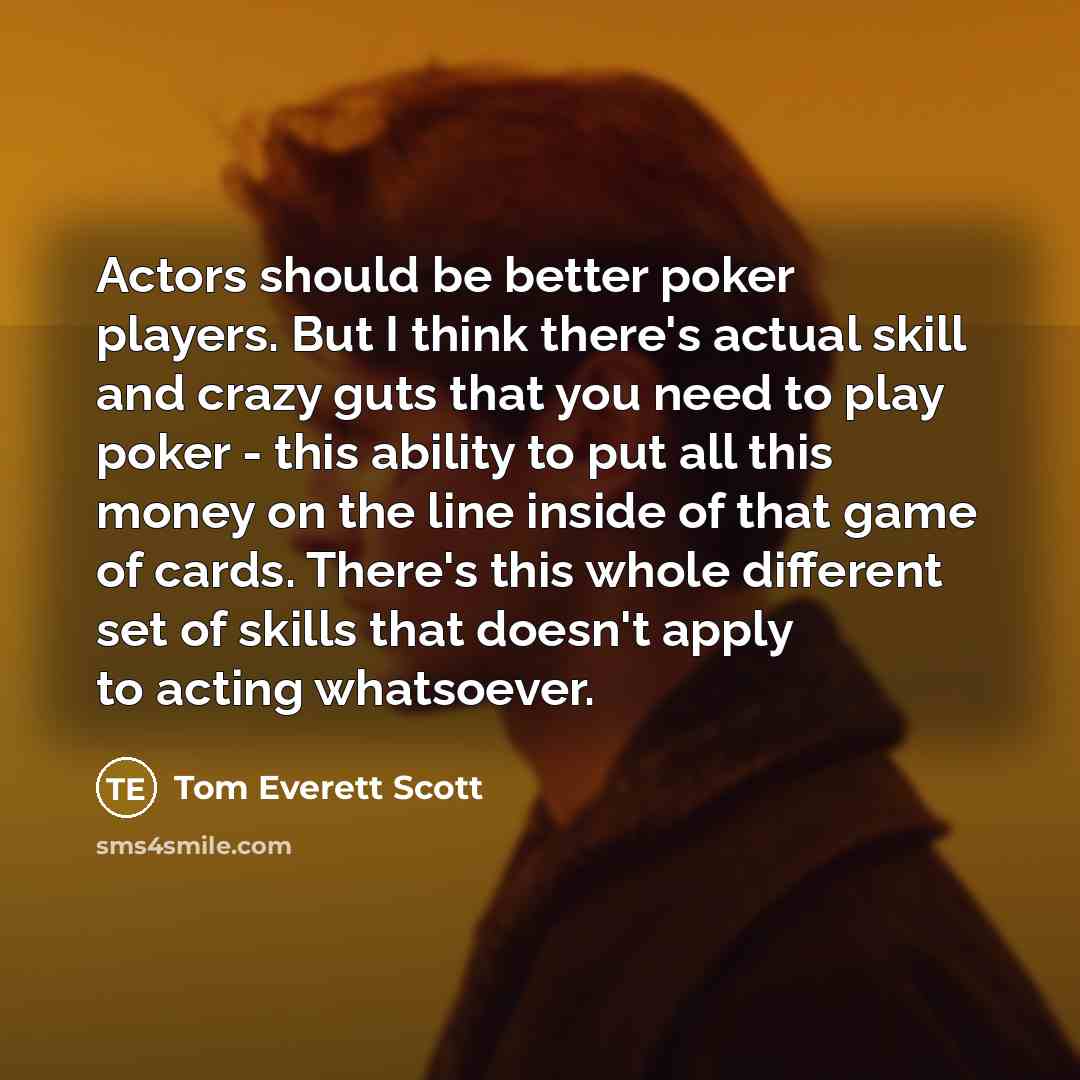“Actors should be better poker players. But I think there's actual skill and crazy guts that you need to play poker - this ability to put all this money on the line inside of that game of cards. There's this whole different set of skills that doesn't apply to acting whatsoever.” quote by Tom Everett Scott