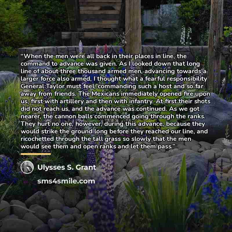 “When the men were all back in their places in line, the command to advance was given. As I looked down that long line of about three thousand armed men, advancing towards a larger force also armed, I thought what a fearful responsibility General Taylor must feel, commanding such a host and so far…” quote by Ulysses S. Grant