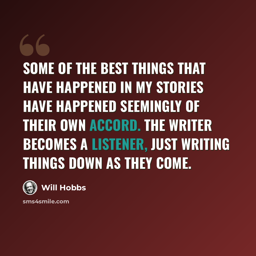 “Some of the best things that have happened in my stories have happened seemingly of their own accord. The writer becomes a listener, just writing things down as they come.” quote by Will Hobbs