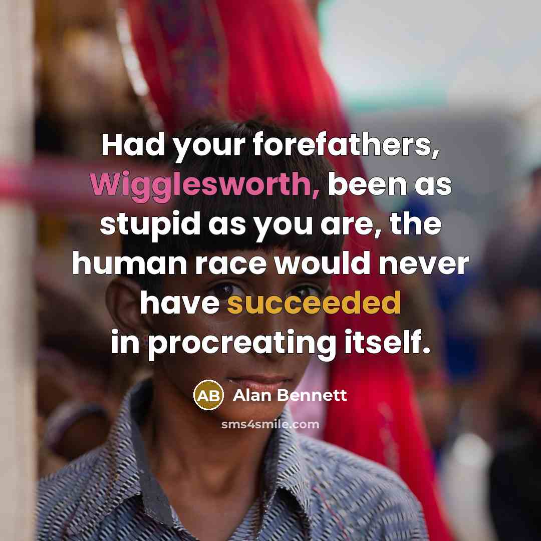 “Had your forefathers, Wigglesworth, been as stupid as you are, the human race would never have succeeded in procreating itself.” quote by Alan Bennett