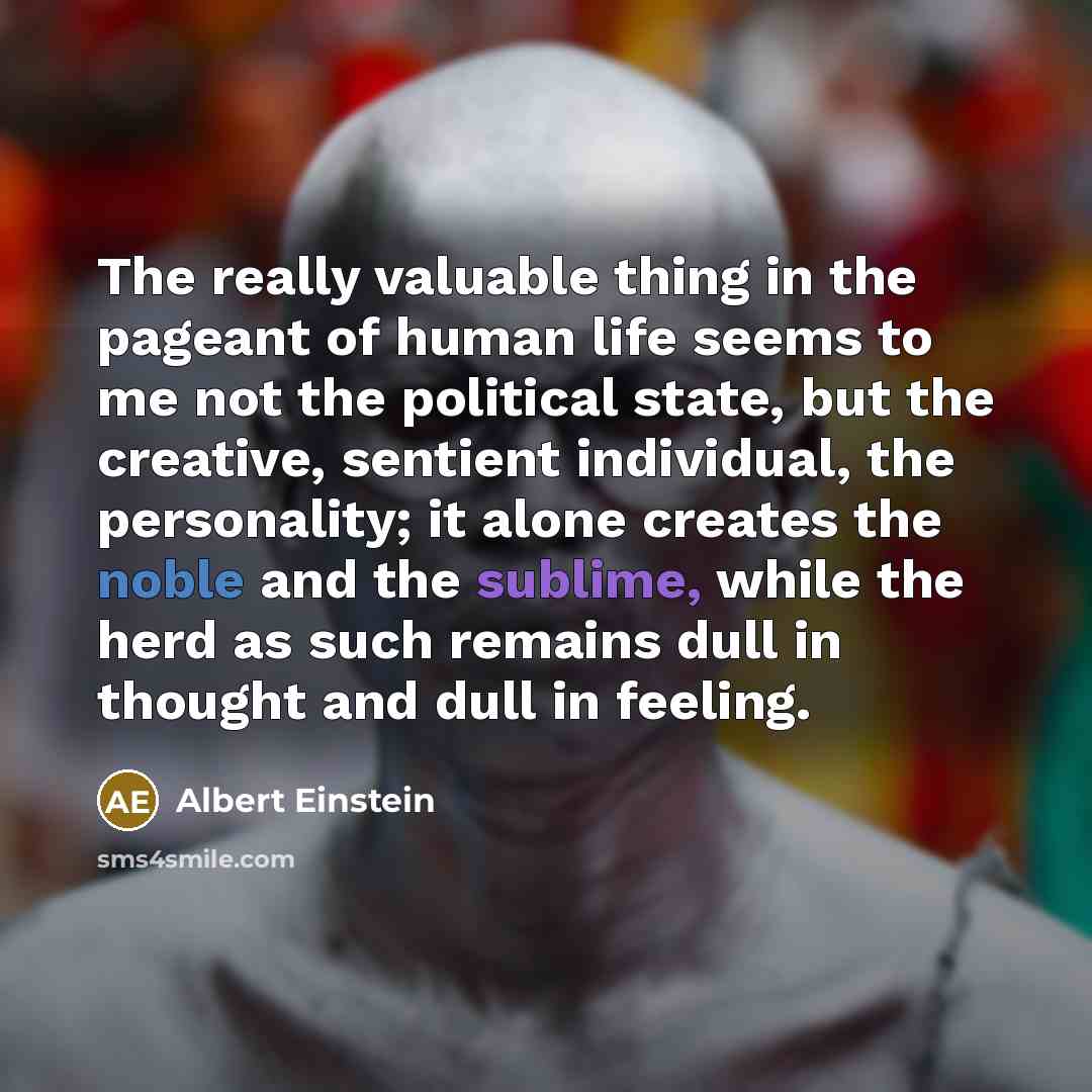“The really valuable thing in the pageant of human life seems to me not the political state, but the creative, sentient individual, the personality; it alone creates the noble and the sublime, while the herd as such remains dull in thought and dull in feeling.” quote by Albert Einstein