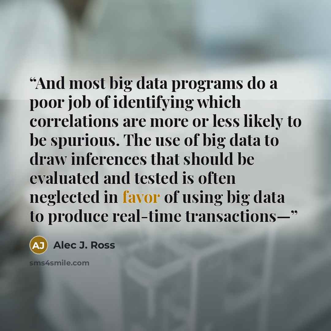 “And most big data programs do a poor job of identifying which correlations are more or less likely to be spurious. The use of big data to draw inferences that should be evaluated and tested is often neglected in favor of using big data to produce real-time transactions—” quote by Alec J. Ross