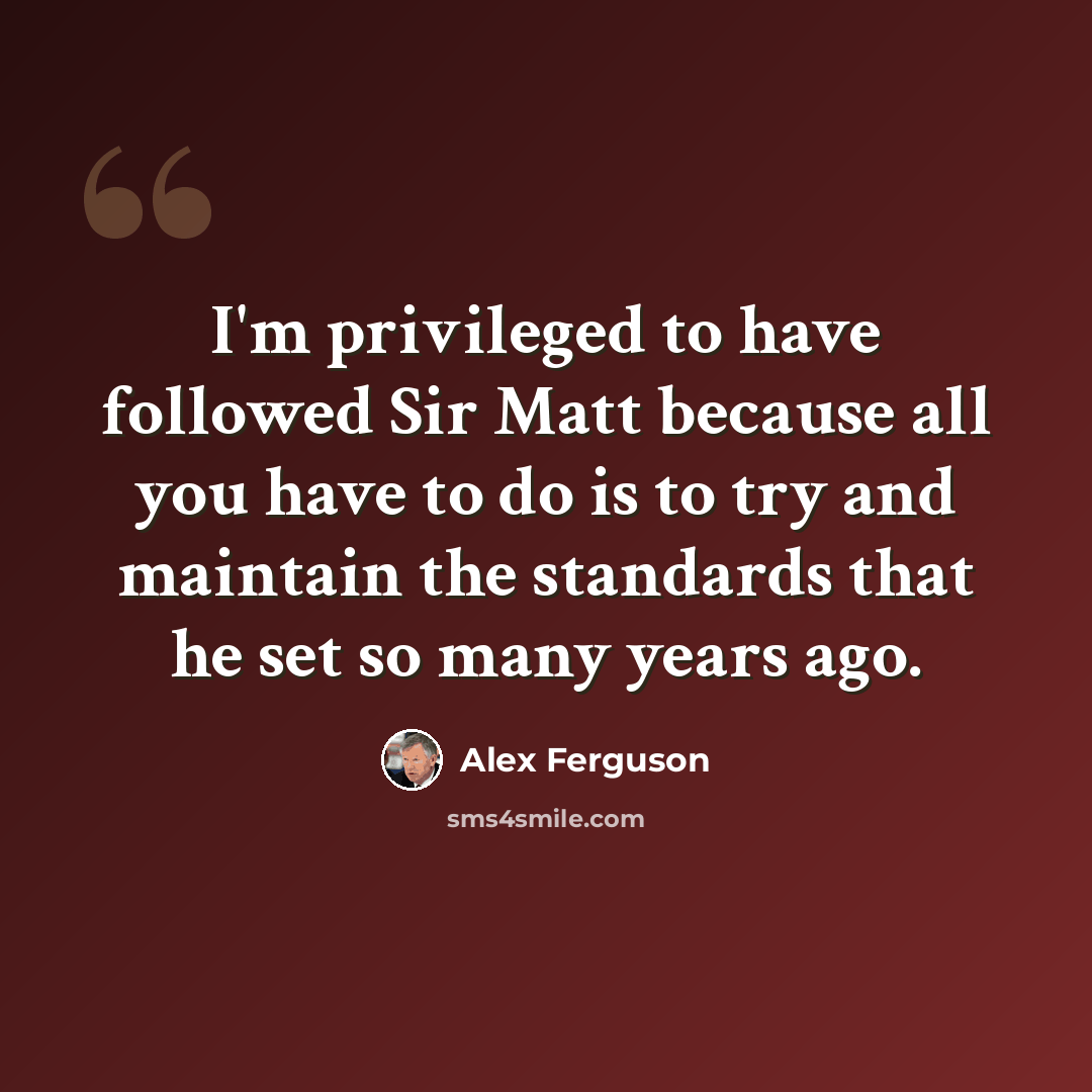 “I'm privileged to have followed Sir Matt because all you have to do is to try and maintain the standards that he set so many years ago.” quote by Alex Ferguson