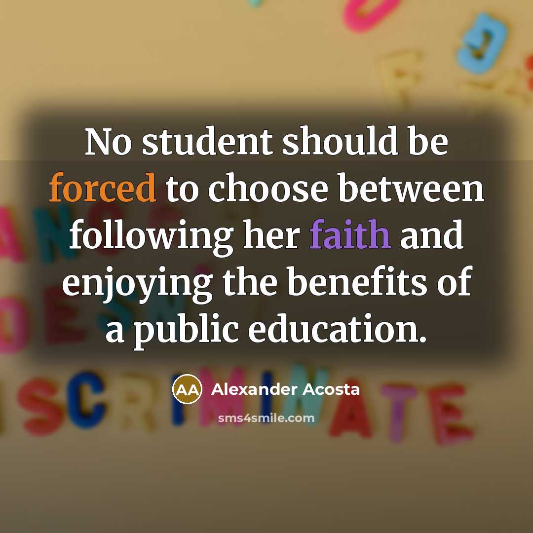 “No student should be forced to choose between following her faith and enjoying the benefits of a public education.” quote by Alexander Acosta