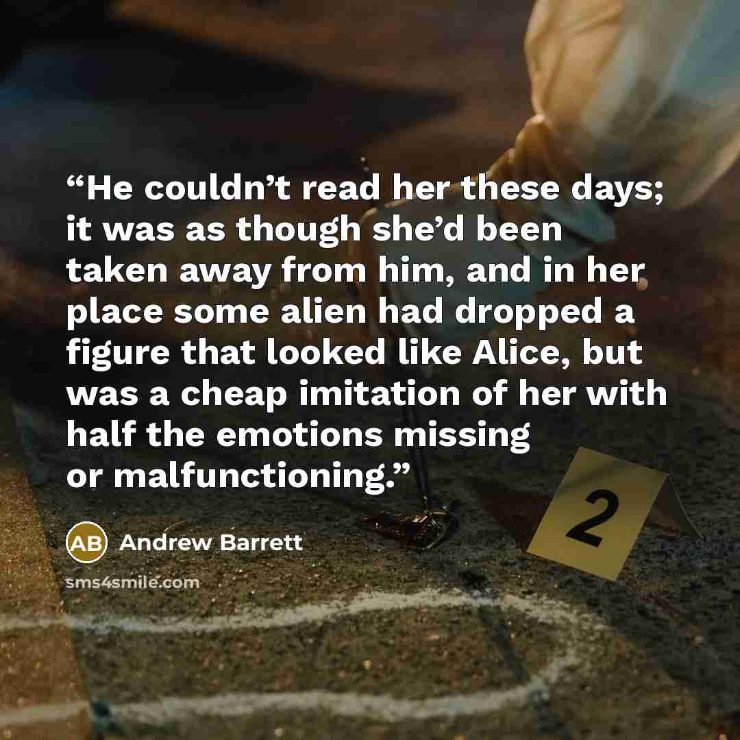 “He couldn’t read her these days; it was as though she’d been taken away from him, and in her place some alien had dropped a figure that looked like Alice, but was a cheap imitation of her with half the emotions missing or malfunctioning.” quote by Andrew Barrett