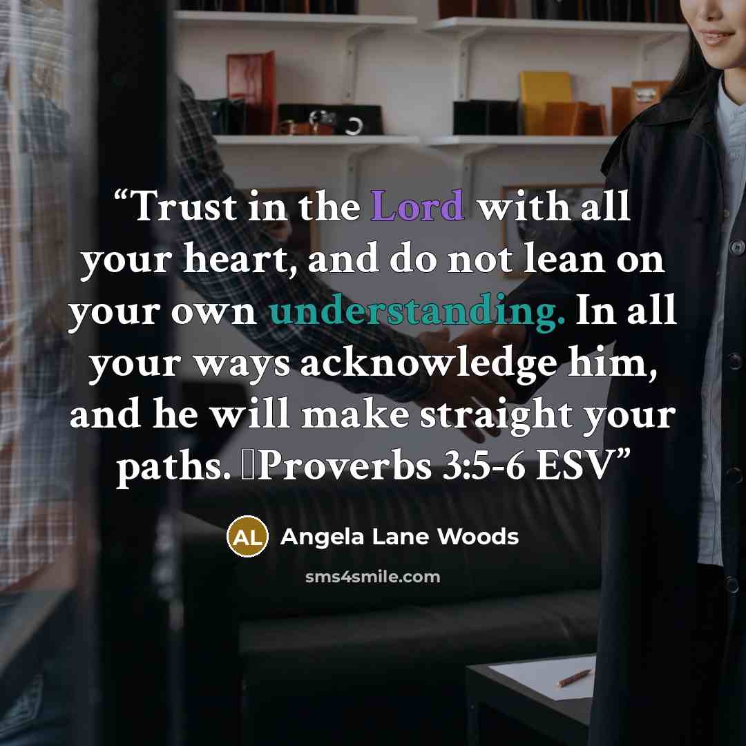 “Trust in the Lord with all your heart, and do not lean on your own understanding. In all your ways acknowledge him, and he will make straight your paths. Proverbs 3:5-6 ESV” quote by Angela Lane Woods
