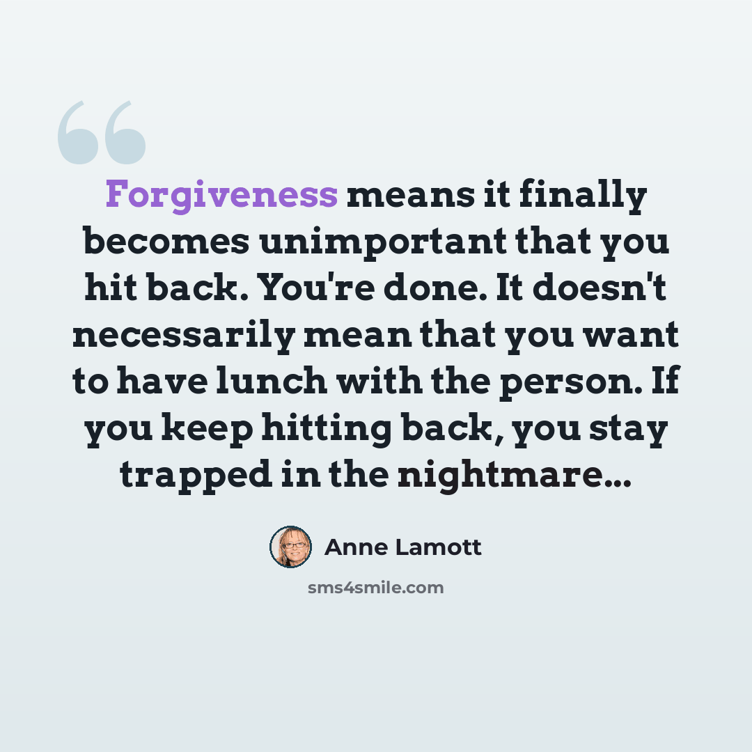 “Forgiveness means it finally becomes unimportant that you hit back. You're done. It doesn't necessarily mean that you want to have lunch with the person. If you keep hitting back, you stay trapped in the nightmare...” quote by Anne Lamott