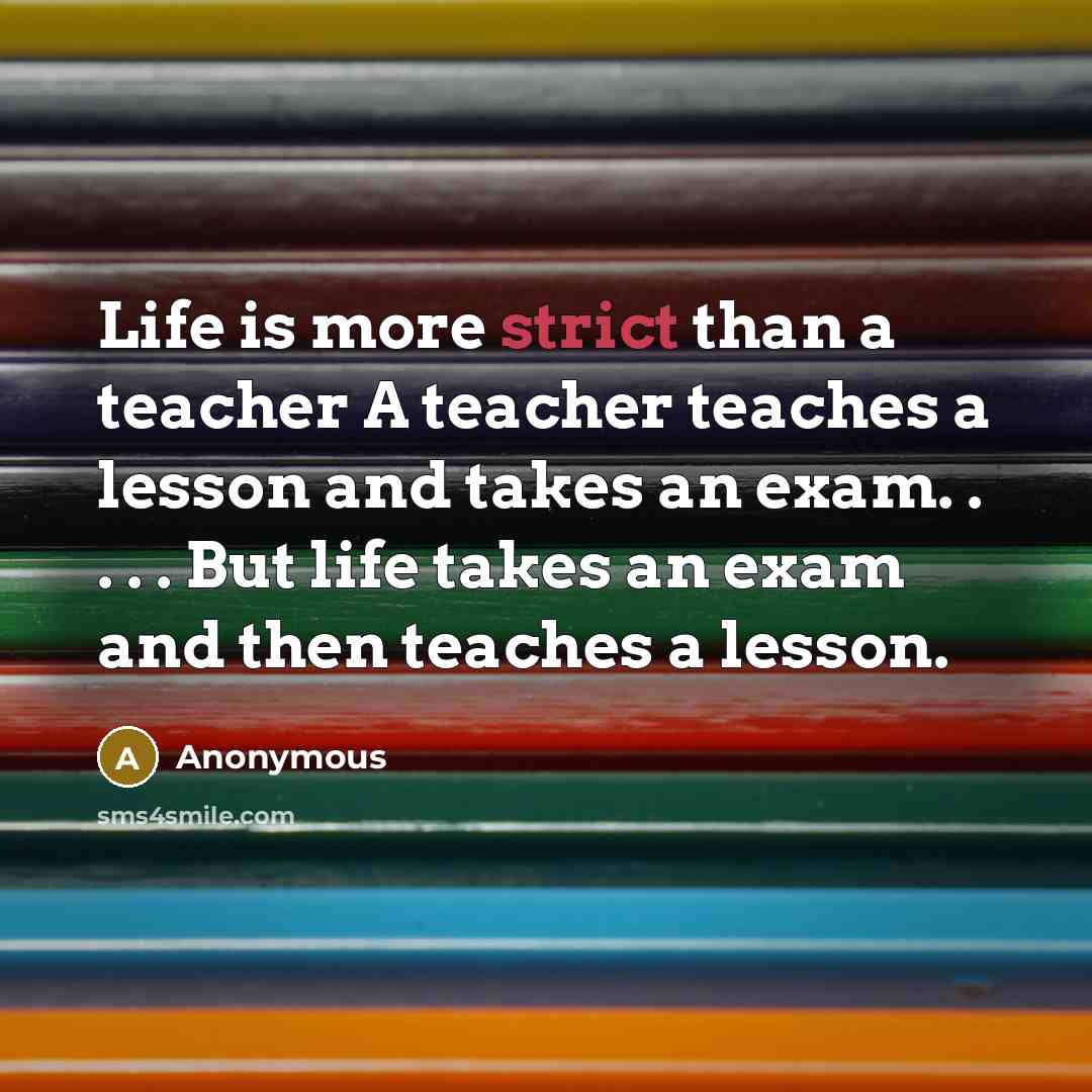 “Life is more strict than a teacher A teacher teaches a lesson and takes an exam. . . . . But life takes an exam and then teaches a lesson.” quote by Anonymous