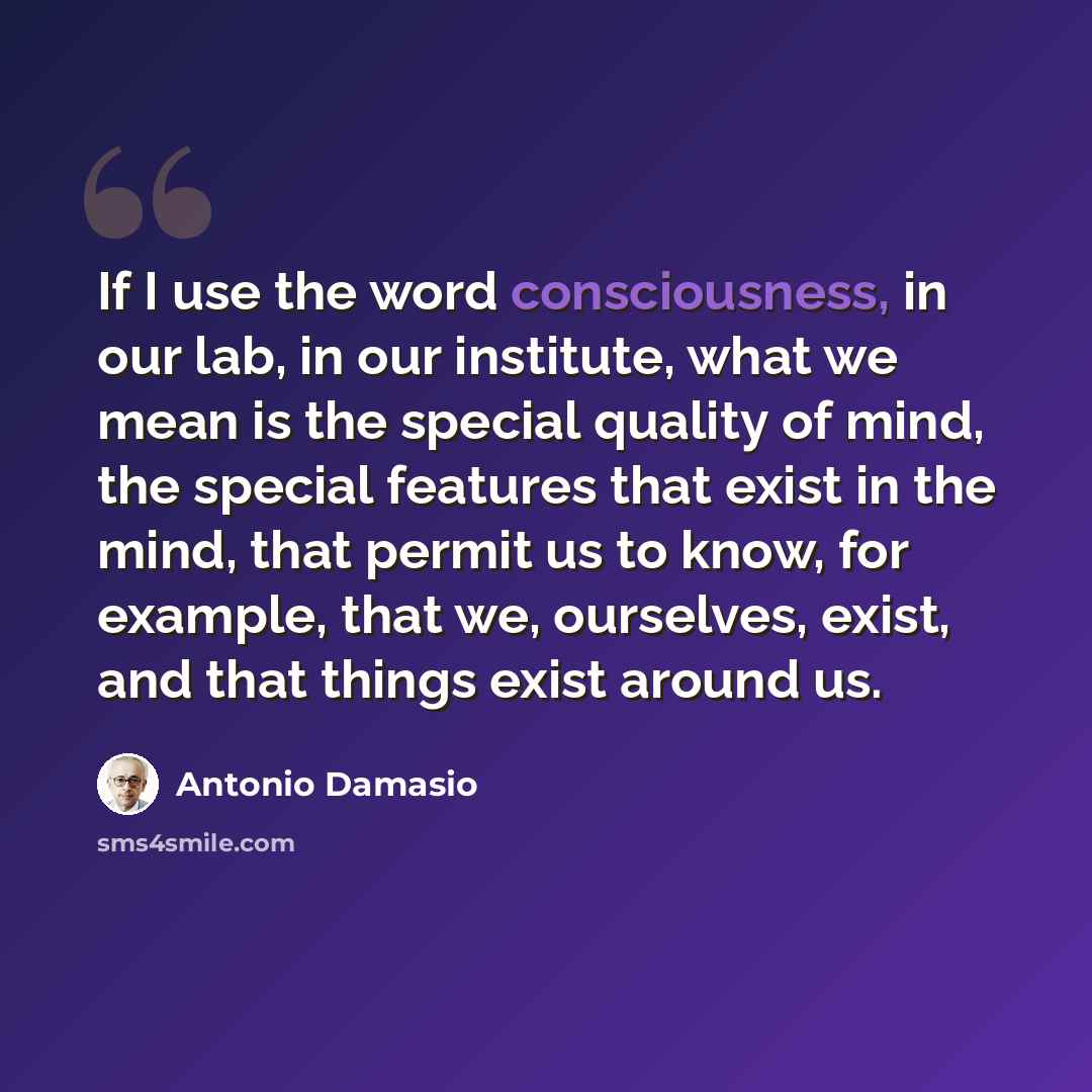 “If I use the word consciousness, in our lab, in our institute, what we mean is the special quality of mind, the special features that exist in the mind, that permit us to know, for example, that we, ourselves, exist, and that things exist around us.” quote by Antonio Damasio