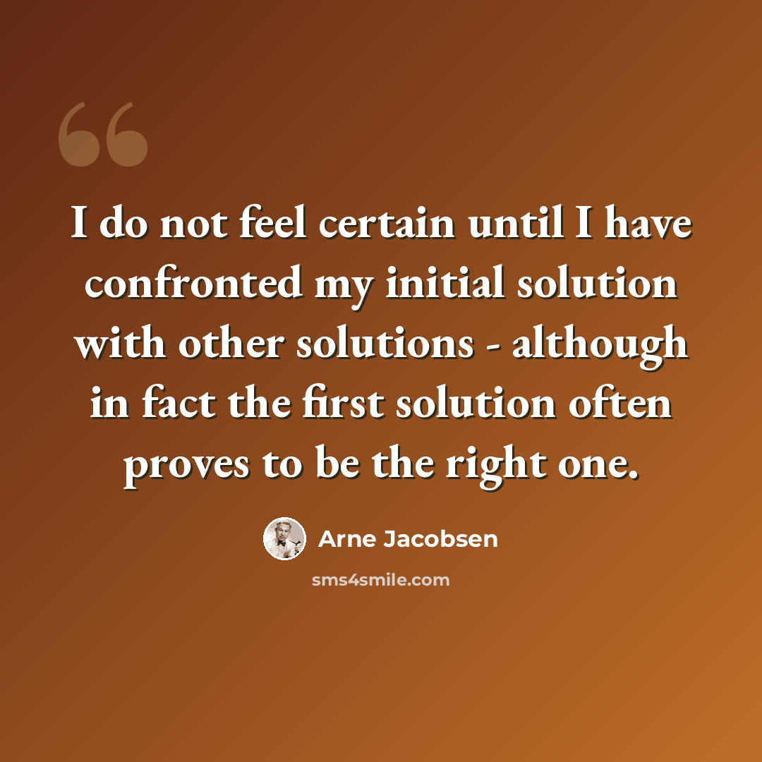 “I do not feel certain until I have confronted my initial solution with other solutions - although in fact the first solution often proves to be the right one.” quote by Arne Jacobsen