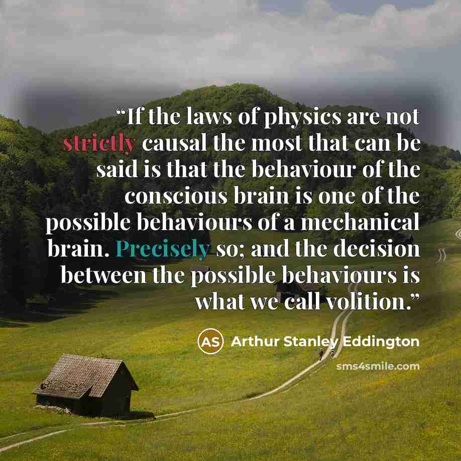 “If the laws of physics are not strictly causal the most that can be said is that the behaviour of the conscious brain is one of the possible behaviours of a mechanical brain. Precisely so; and the decision between the possible behaviours is what we call volition.” quote by Arthur Stanley Eddington