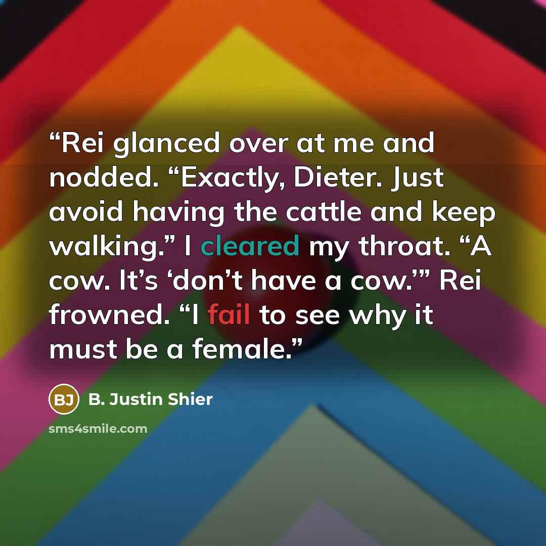 “Rei glanced over at me and nodded. “Exactly, Dieter. Just avoid having the cattle and keep walking.” I cleared my throat. “A cow. It’s ‘don’t have a cow.’” Rei frowned. “I fail to see why it must be a female.” quote by B. Justin Shier
