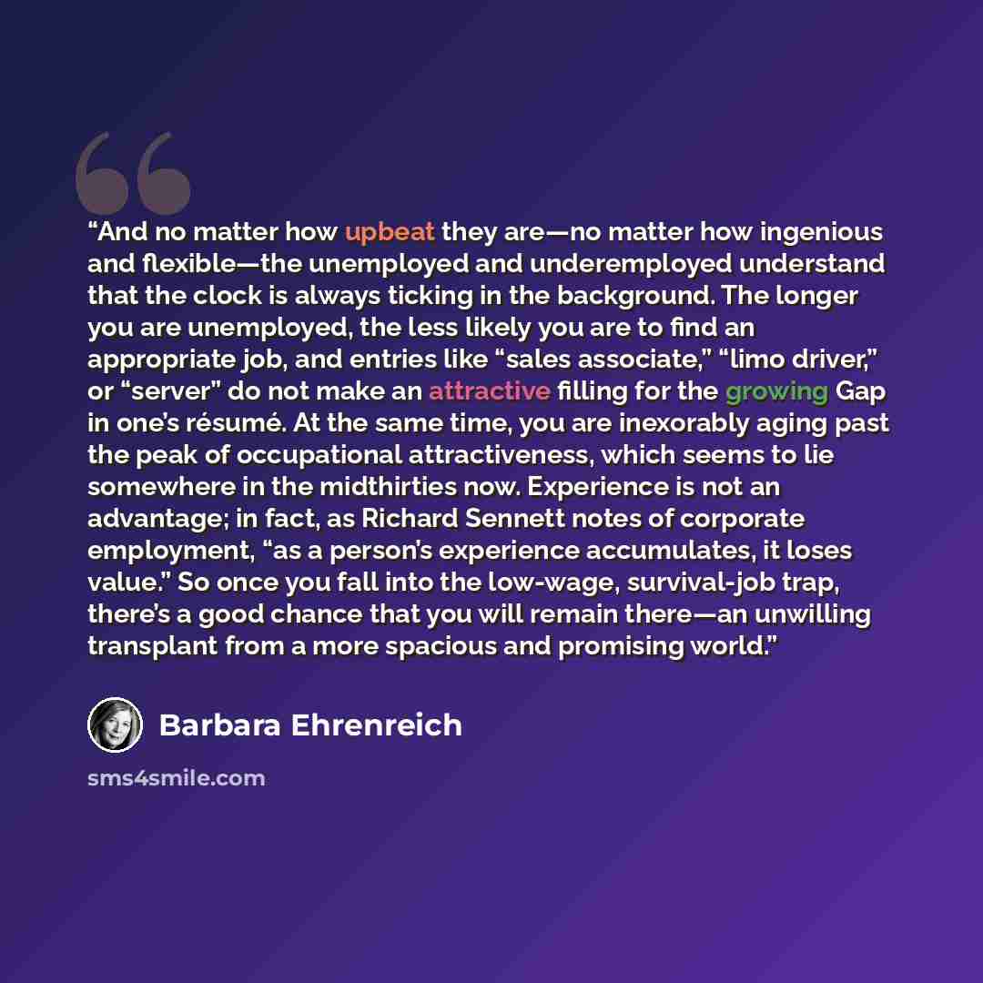 “And no matter how upbeat they are—no matter how ingenious and flexible—the unemployed and underemployed understand that the clock is always ticking in the background. The longer you are unemployed, the less likely you are to find an appropriate job, and entries like “sales associate,” “limo…” quote by Barbara Ehrenreich