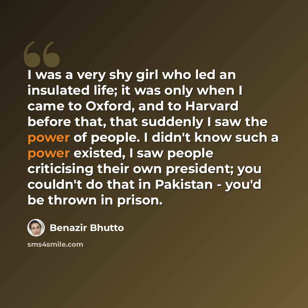 “I was a very shy girl who led an insulated life; it was only when I came to Oxford, and to Harvard before that, that suddenly I saw the power of people. I didn't know such a power existed, I saw people criticising their own president; you couldn't do that in Pakistan - you'd be thrown in prison.” quote by Benazir Bhutto