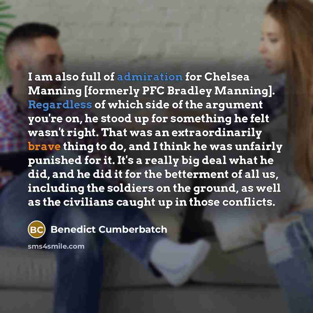 “I am also full of admiration for Chelsea Manning [formerly PFC Bradley Manning]. Regardless of which side of the argument you're on, he stood up for something he felt wasn't right. That was an extraordinarily brave thing to do, and I think he was unfairly punished for it. It's a really big deal…” quote by Benedict Cumberbatch