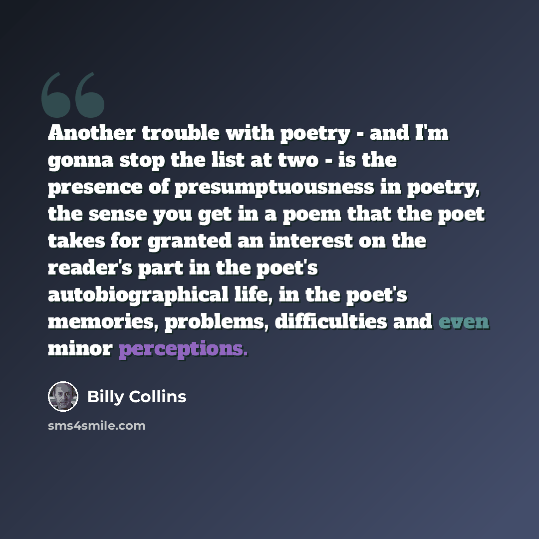 “Another trouble with poetry - and I'm gonna stop the list at two - is the presence of presumptuousness in poetry, the sense you get in a poem that the poet takes for granted an interest on the reader's part in the poet's autobiographical life, in the poet's memories, problems, difficulties and…” quote by Billy Collins