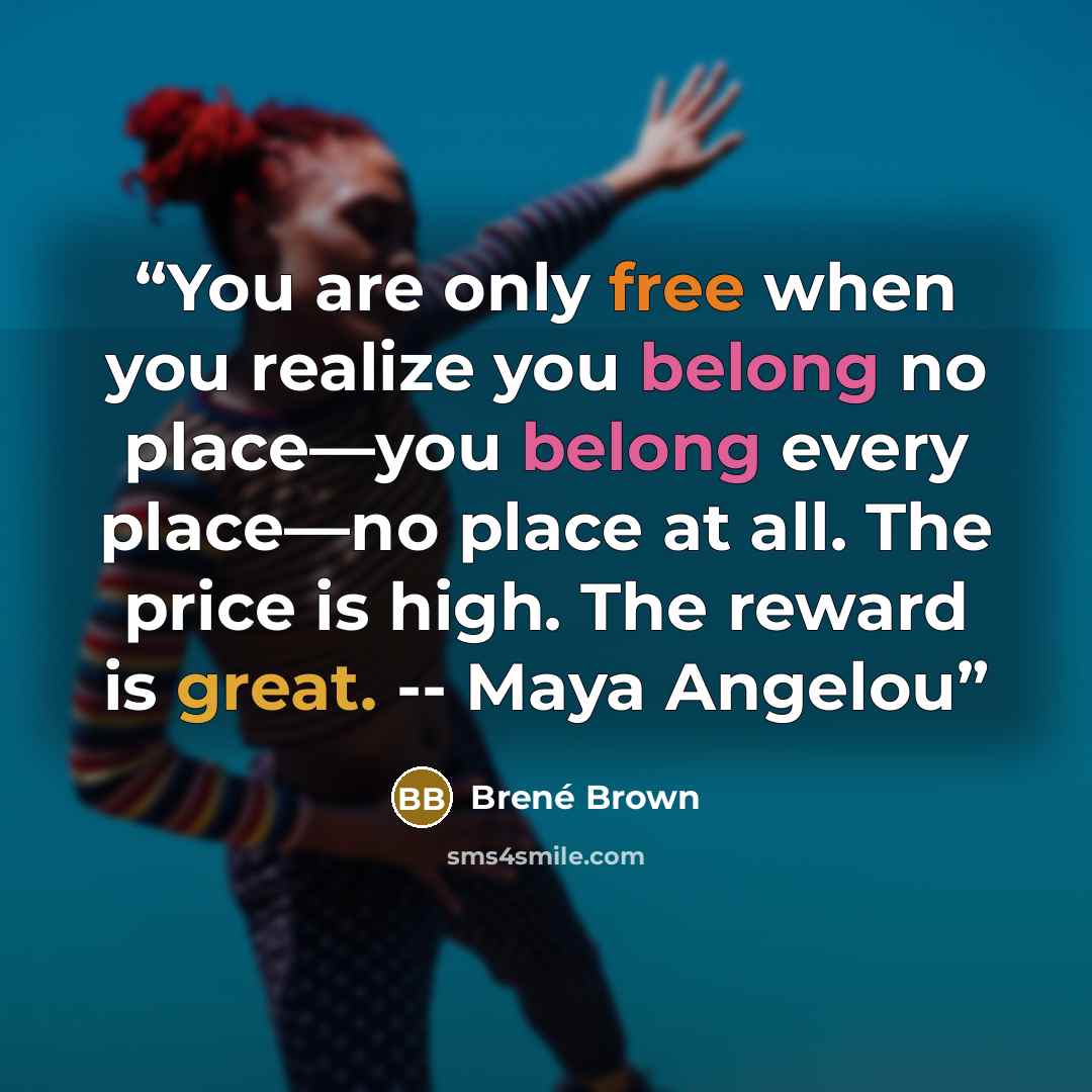 “You are only free when you realize you belong no place—you belong every place—no place at all. The price is high. The reward is great. -- Maya Angelou” quote by Brené Brown