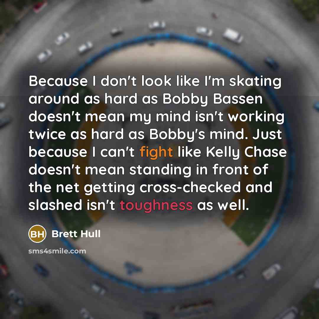 “Because I don't look like I'm skating around as hard as Bobby Bassen doesn't mean my mind isn't working twice as hard as Bobby's mind. Just because I can't fight like Kelly Chase doesn't mean standing in front of the net getting cross-checked and slashed isn't toughness as well.” quote by Brett Hull