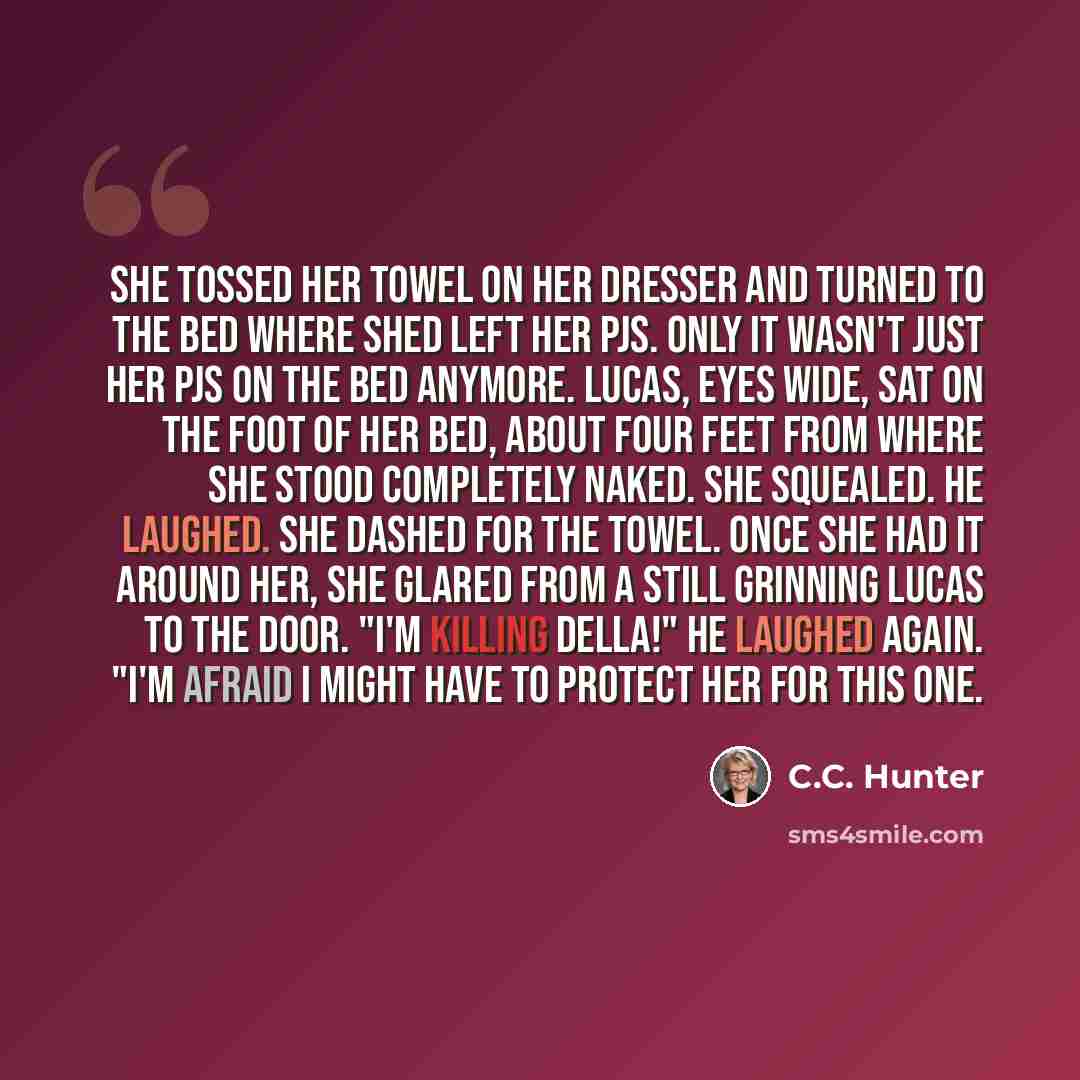 “She tossed her towel on her dresser and turned to the bed where shed left her PJs. Only it wasn't just her PJs on the bed anymore. Lucas, eyes wide, sat on the foot of her bed, about four feet from where she stood completely naked. She squealed. He laughed. She dashed for the towel. Once she had…” quote by C.C. Hunter