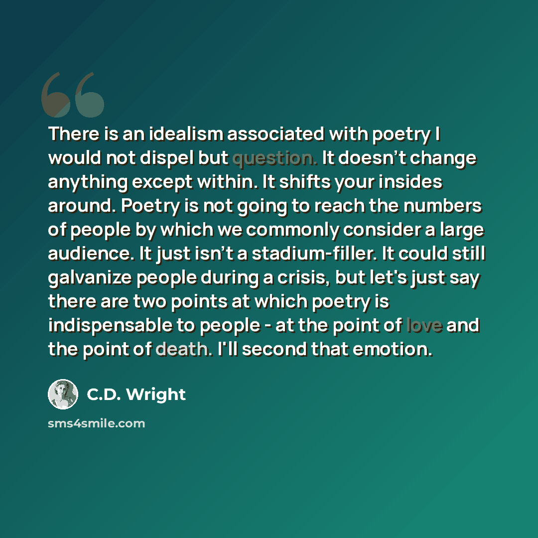 “There is an idealism associated with poetry I would not dispel but question. It doesn't change anything except within. It shifts your insides around. Poetry is not going to reach the numbers of people by which we commonly consider a large audience. It just isn't a stadium-filler. It could still…” quote by C.D. Wright
