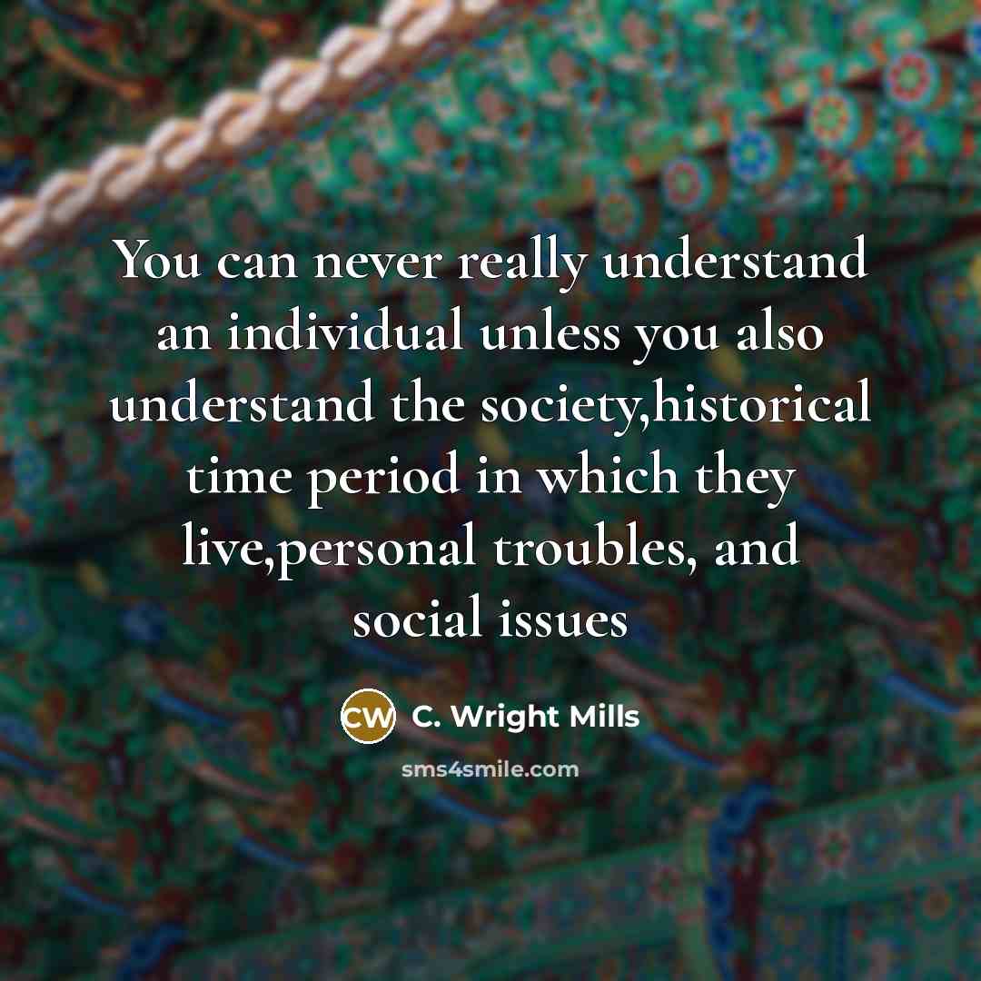 “You can never really understand an individual unless you also understand the society,historical time period in which they live,personal troubles, and social issues” quote by C. Wright Mills