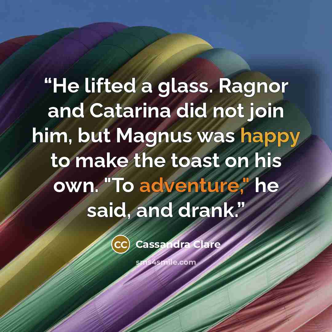 “He lifted a glass. Ragnor and Catarina did not join him, but Magnus was happy to make the toast on his own. "To adventure," he said, and drank.” quote by Cassandra Clare