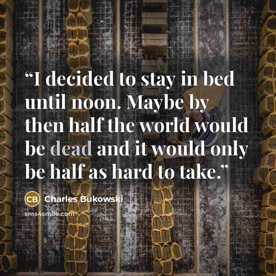 “I decided to stay in bed until noon. Maybe by then half the world would be dead and it would only be half as hard to take.” quote by Charles Bukowski