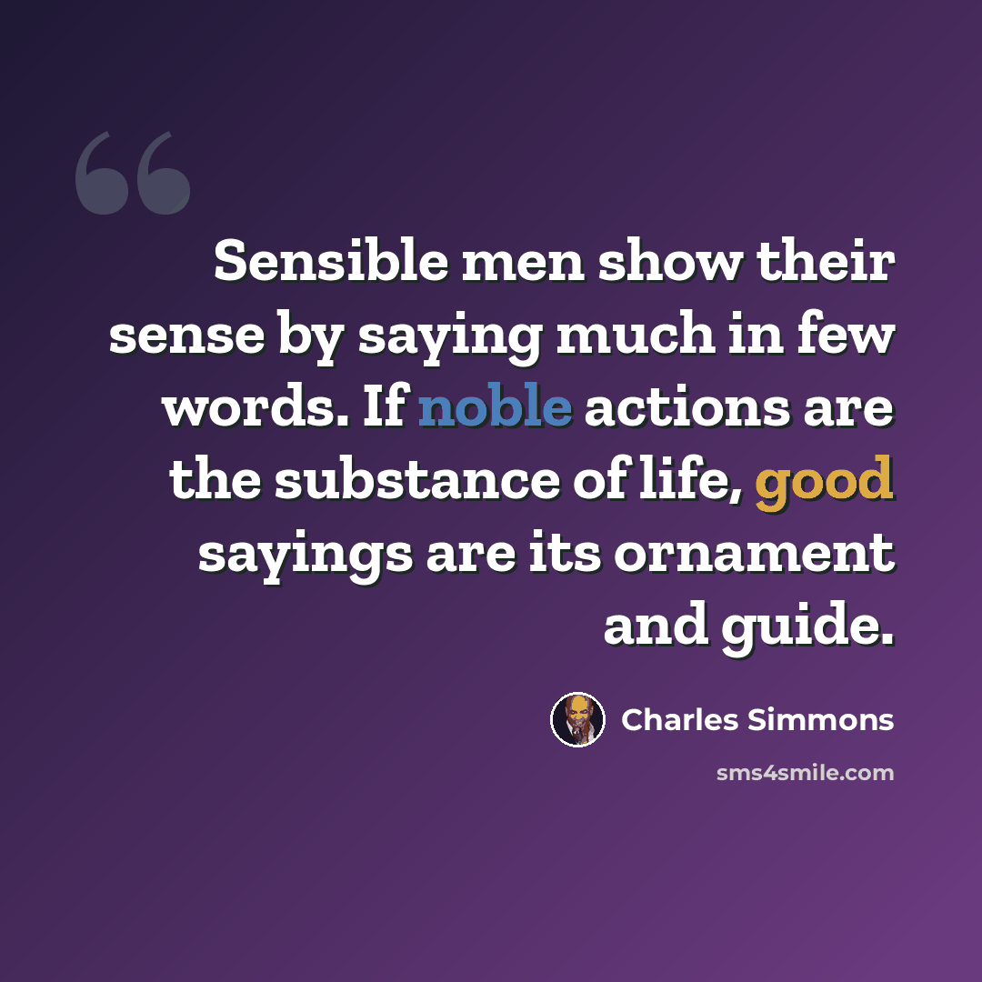 “Sensible men show their sense by saying much in few words. If noble actions are the substance of life, good sayings are its ornament and guide.” quote by Charles Simmons